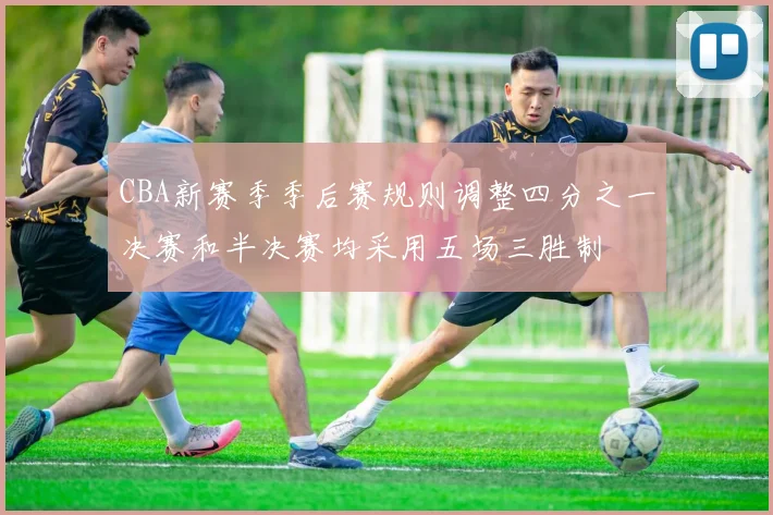 CBA新赛季季后赛规则调整四分之一决赛和半决赛均采用五场三胜制