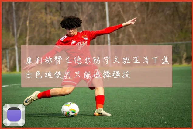 康利称赞兰德尔防守文班亚马下盘出色迫使其只能选择强投