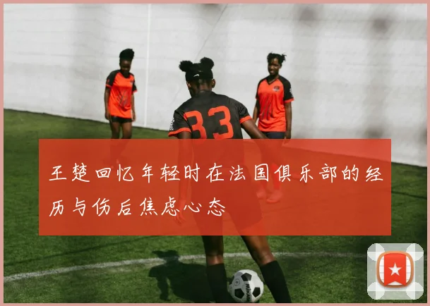 王楚回忆年轻时在法国俱乐部的经历与伤后焦虑心态