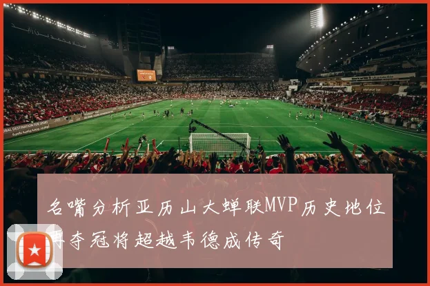 名嘴分析亚历山大蝉联MVP历史地位再夺冠将超越韦德成传奇