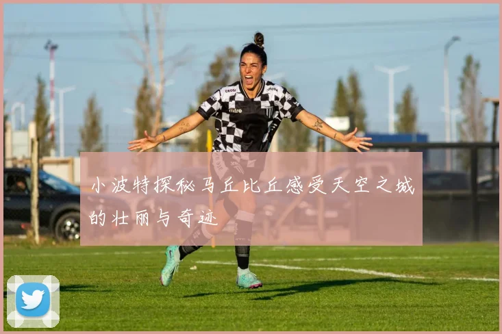 小波特探秘马丘比丘感受天空之城的壮丽与奇迹