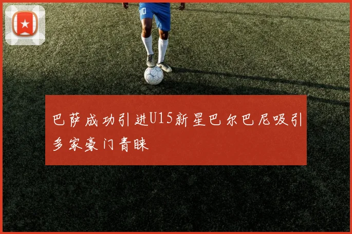 巴萨成功引进U15新星巴尔巴尼吸引多家豪门青睐