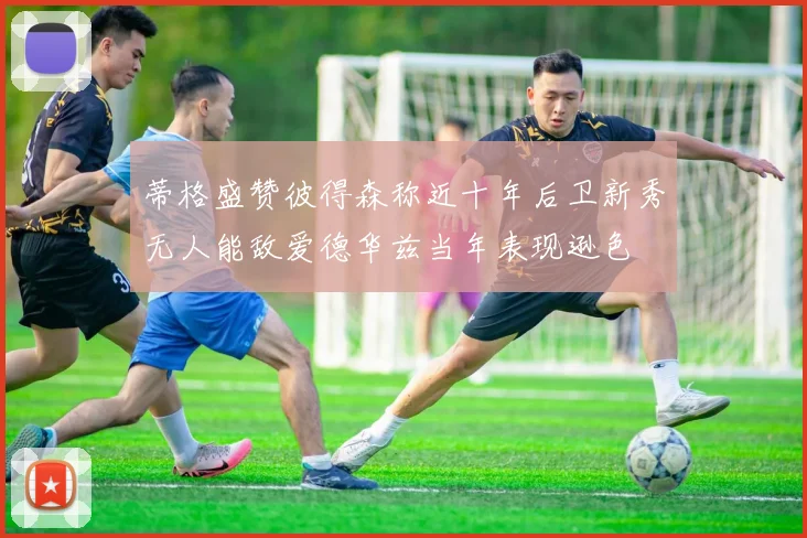蒂格盛赞彼得森称近十年后卫新秀无人能敌爱德华兹当年表现逊色