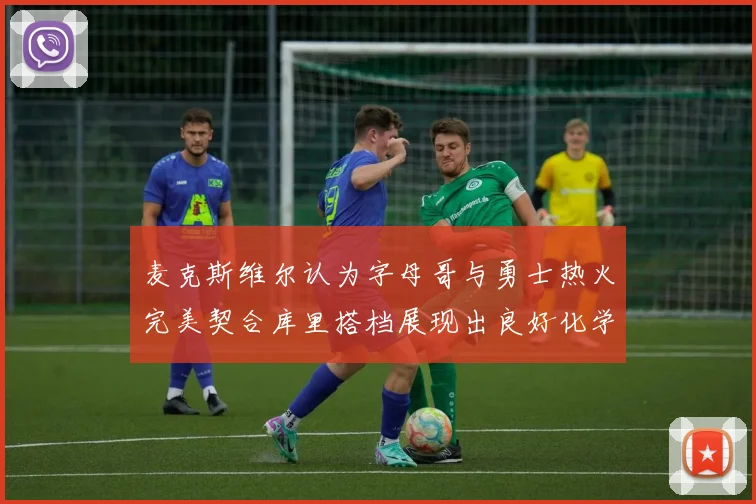 麦克斯维尔认为字母哥与勇士热火完美契合库里搭档展现出良好化学反应