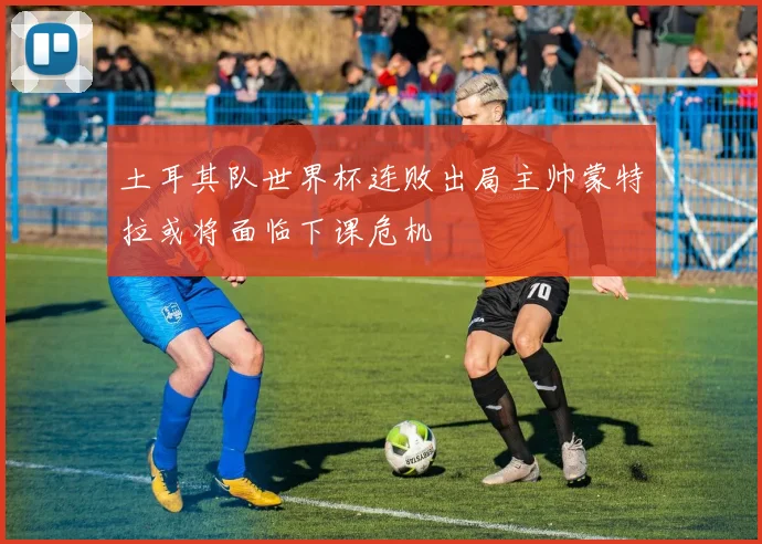 土耳其队世界杯连败出局主帅蒙特拉或将面临下课危机