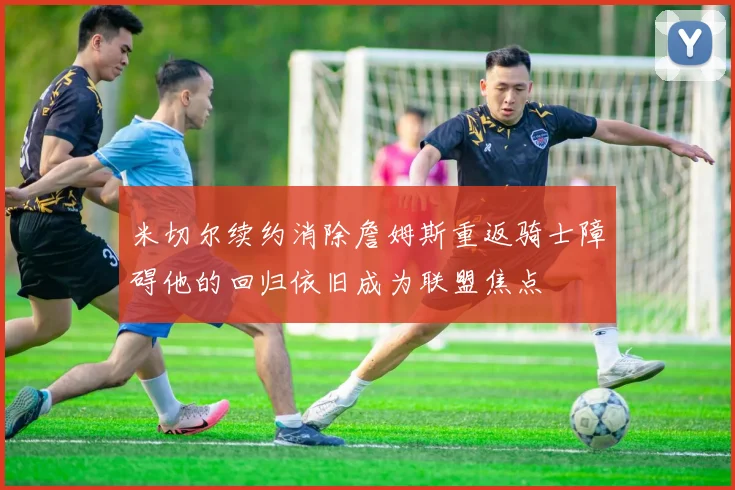 米切尔续约消除詹姆斯重返骑士障碍他的回归依旧成为联盟焦点